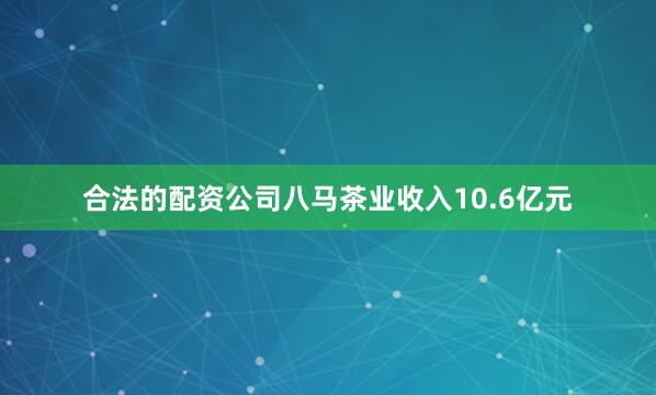 合法的配资公司八马茶业收入10.6亿元