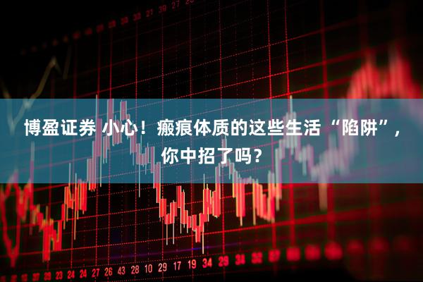 博盈证券 小心！瘢痕体质的这些生活 “陷阱”，你中招了吗？