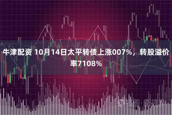 牛津配资 10月14日太平转债上涨007%，转股溢价率7108%