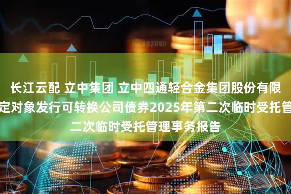 长江云配 立中集团 立中四通轻合金集团股份有限公司向不特定对象发行可转换公司债券2025年第二次临时受托管理事务报告