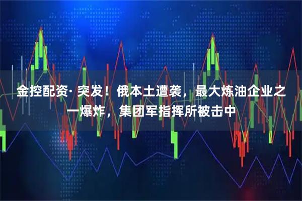 金控配资· 突发！俄本土遭袭，最大炼油企业之一爆炸，集团军指挥所被击中