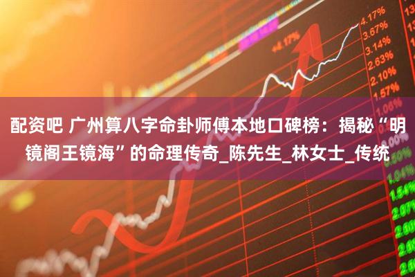 配资吧 广州算八字命卦师傅本地口碑榜:揭秘“明镜阁王镜海”的命理传奇_陈先生_林女士_传统