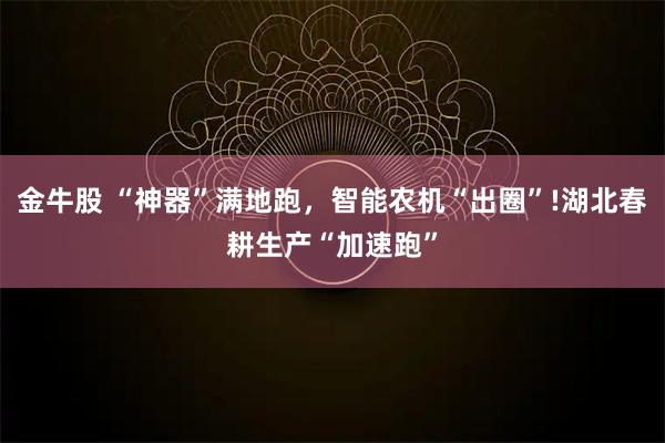 金牛股 “神器”满地跑,智能农机“出圈”!湖北春耕生产“加速跑”