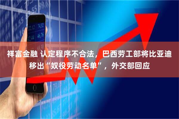 祥富金融 认定程序不合法，巴西劳工部将比亚迪移出“奴役劳动名单”，外交部回应