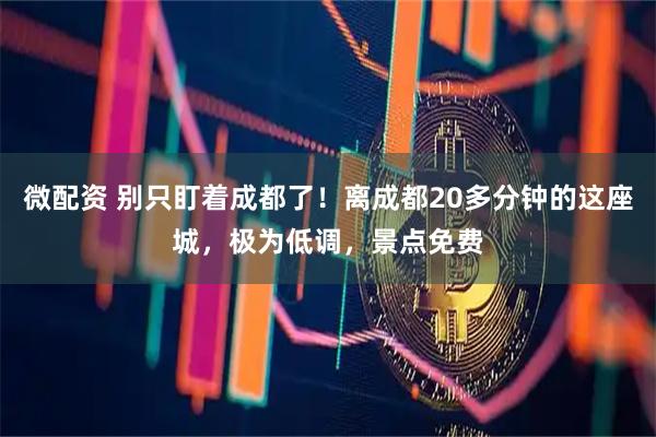 微配资 别只盯着成都了！离成都20多分钟的这座城，极为低调，景点免费