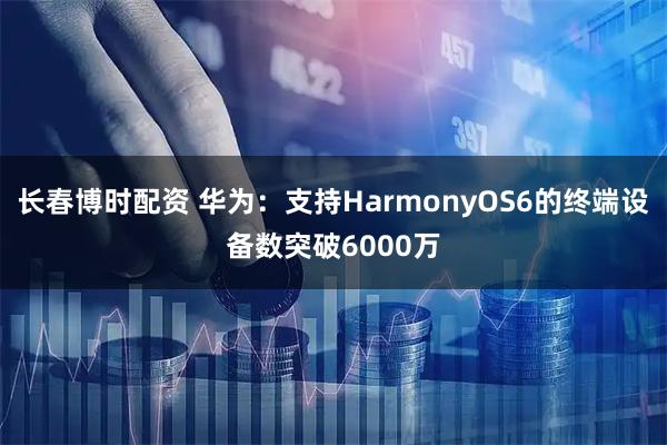 长春博时配资 华为：支持HarmonyOS6的终端设备数突破6000万