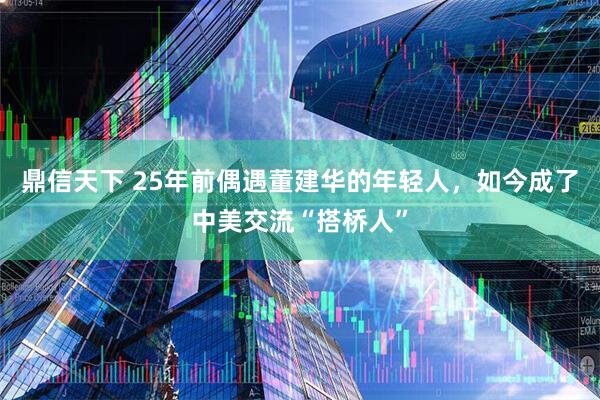 鼎信天下 25年前偶遇董建华的年轻人，如今成了中美交流“搭桥人”